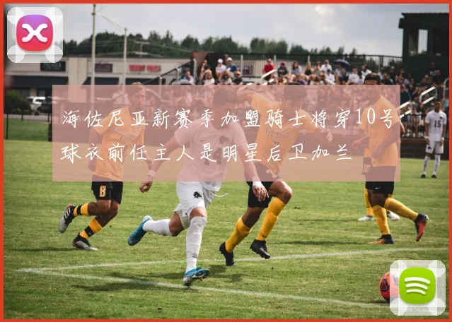 海佐尼亚新赛季加盟骑士将穿10号球衣前任主人是明星后卫加兰