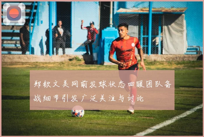 郑钦文美网前发球状态回暖团队备战细节引发广泛关注与讨论