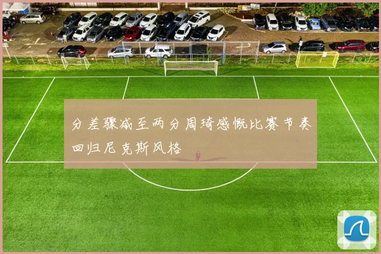 分差骤减至两分周琦感慨比赛节奏回归尼克斯风格