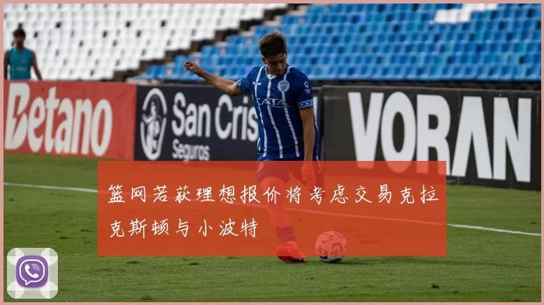 篮网若获理想报价将考虑交易克拉克斯顿与小波特