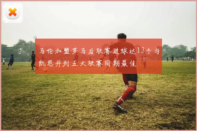 马伦加盟罗马后联赛进球达13个与凯恩并列五大联赛同期最佳