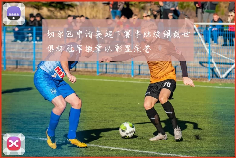切尔西申请英超下赛季继续佩戴世俱杯冠军徽章以彰显荣誉