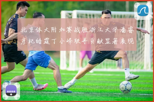 北京体大附加赛战胜浙江大学潘睿彦纪皓霆丁小峰联手贡献显著表现