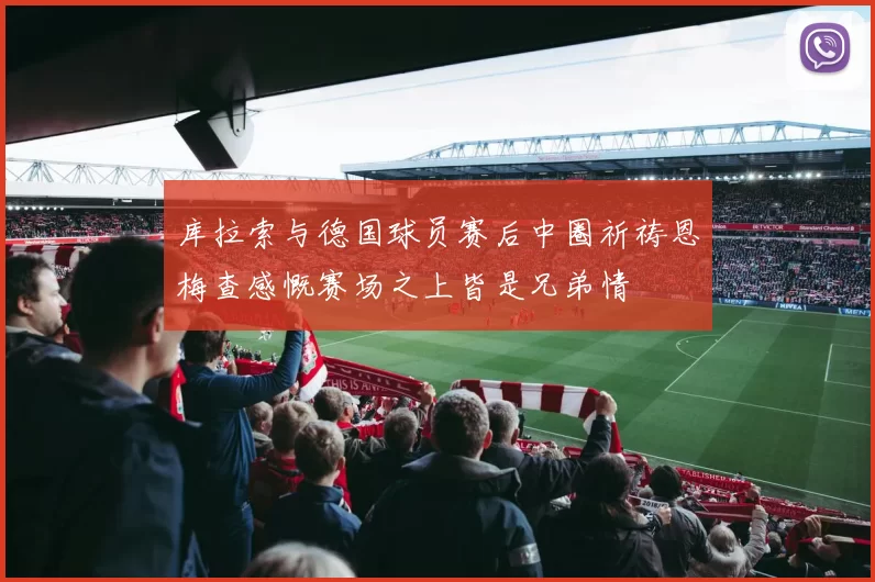 库拉索与德国球员赛后中圈祈祷恩梅查感慨赛场之上皆是兄弟情