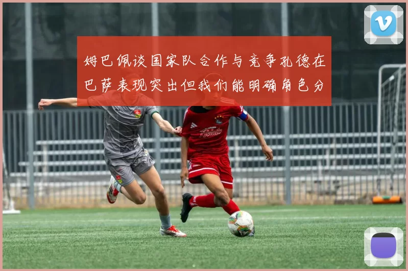 姆巴佩谈国家队合作与竞争孔德在巴萨表现突出但我们能明确角色分工