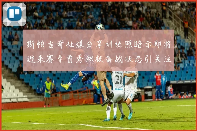 斯帕吉奇社媒分享训练照暗示即将迎来赛季首秀积极备战状态引关注