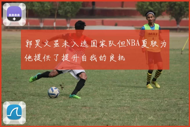 郭昊文虽未入选国家队但NBA夏联为他提供了提升自我的良机