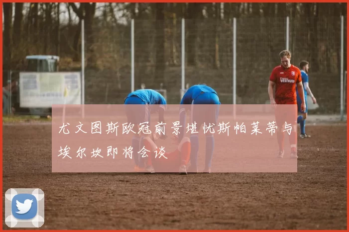 尤文图斯欧冠前景堪忧斯帕莱蒂与埃尔坎即将会谈