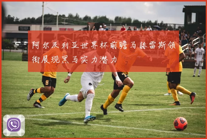 阿尔及利亚世界杯前瞻马赫雷斯领衔展现黑马实力潜力