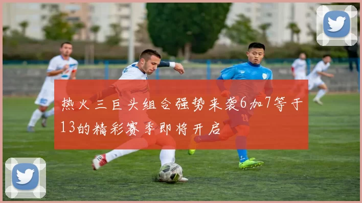 热火三巨头组合强势来袭6加7等于13的精彩赛季即将开启
