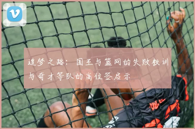 追梦之路：国王与篮网的失败教训与奇才等队的高位签启示