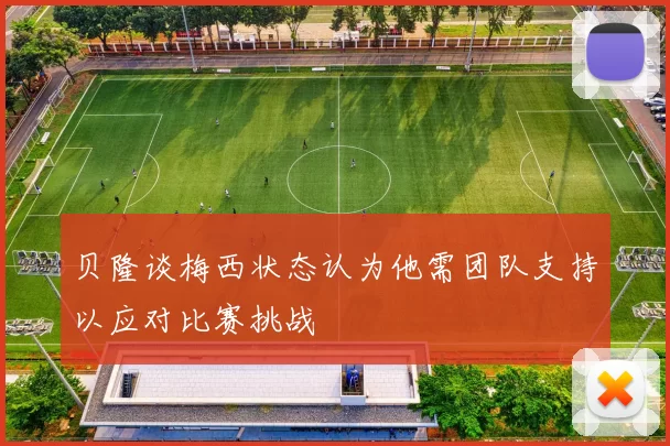 贝隆谈梅西状态认为他需团队支持以应对比赛挑战