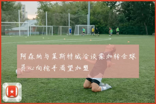 阿森纳与莱斯特城洽谈蒙加转会球员心向枪手渴望加盟