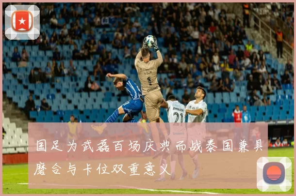 国足为武磊百场庆典而战泰国兼具磨合与卡位双重意义