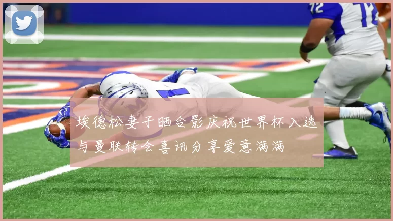 埃德松妻子晒合影庆祝世界杯入选与曼联转会喜讯分享爱意满满