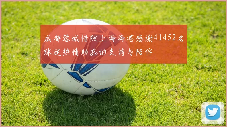 成都蓉城惜败上海海港感谢41452名球迷热情助威的支持与陪伴