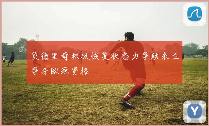 莫德里奇积极恢复状态力争助米兰争夺欧冠资格